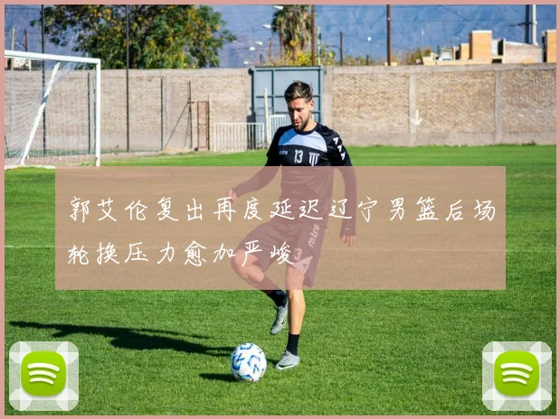 郭艾伦复出再度延迟辽宁男篮后场轮换压力愈加严峻