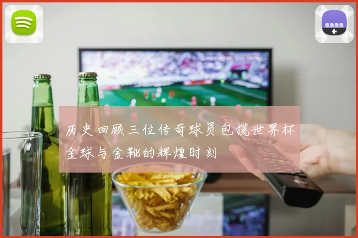 历史回顾三位传奇球员包揽世界杯金球与金靴的辉煌时刻